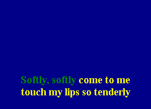 Softly, softly come to me
touch my lips so tenderly