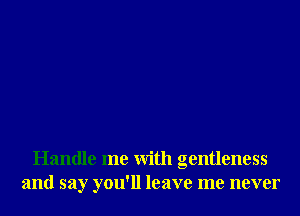 Handle me With gentleness
and say you'll leave me never