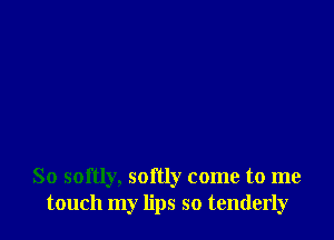 So softly, softly come to me
touch my lips so tenderly
