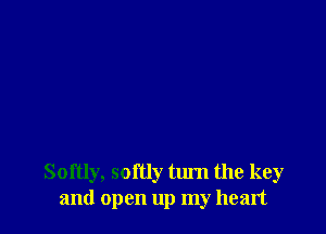Softly, softly turn the key
and open up my heart