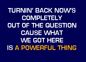 TURNIN' BACK NOWS
COMPLETELY

OUT OF THE QUESTION
CAUSE WHAT
WE GOT HERE

IS A POWERFUL THING