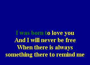 I was born to love you
And I will never be free
When there is always
something there to remind me