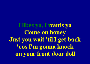 I likes ya, I wants ya
Come on honey
Just you wait 'til I get back
'cos I'm gonna knock
on your front door doll