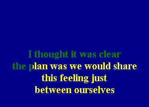 I thought it was clear
the plan was we would share
this feeling just
between ourselves