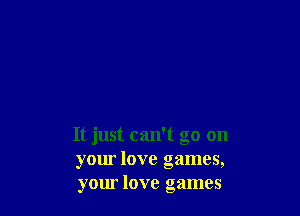 It just can't go on
your love games,
your love games