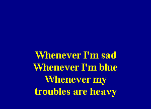 Whenever I'm sad
Whenever I'm blue
Whenever my
troubles are heavy