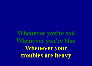 Whenever you're sad
Whenever you're blue
Whenever your
troubles are heavy