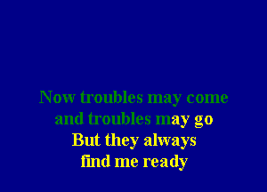 N ow troubles may come
and troubles may go
But they always
i'md me ready