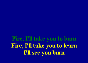 Fire, I'll take you to burn
Fire, I'll take you to learn
I'll see you bum