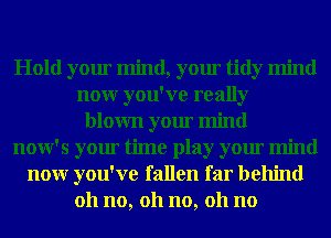 Hold your mind, your tidy mind
nour you've really
blown your mind
now's your time play your mind
nour you've fallen far behind
011 no, 011 no, 011 no
