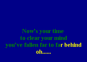 Now's your time
to clear your mind
you've fallen far to far behind
oh ......