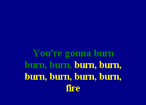 You're gonna burn
bum, burn, burn, bum,
burn, burn, bum, bum,

i'lre