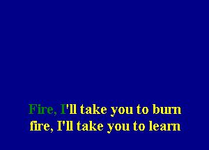 Fire, I'll take you to burn
lire, I'll take you to learn