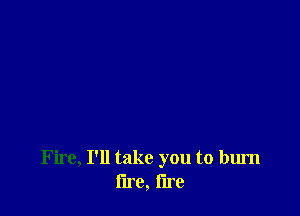 Fire, I'll take you to burn
lire, lire