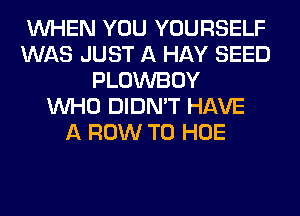 WHEN YOU YOURSELF
WAS JUST A HAY SEED
PLOWBOY
WHO DIDN'T HAVE
A ROW T0 HOE