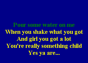 Pour some water on me
When you shake What you got
And girl you got a lot
You're really something child
Yes ya are...