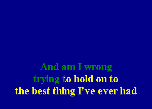 And am I wrong

trying to hold on to
the best thing I've ever had