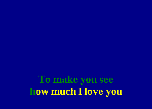 To make you see
how much I love you