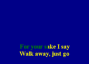 For your sake I say
Walk away, just go