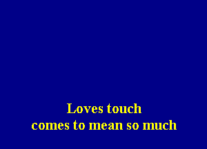 Loves touch
comes to mean so much