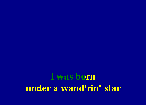 I was born
lmder a wand'rin' star