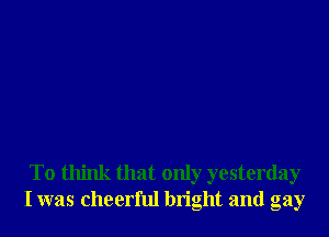 To think that only yesterday
I was cheerful bn'ght and gay