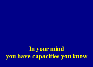 In your mind
you have capacities you know