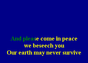 And please come in peace
we beseech you
Our earth may never survive