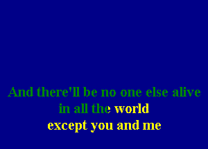 And there'll be no one else alive
in all the world
except you and me