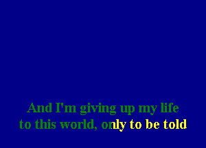 And I'm giving up my life
to this world, only to be told