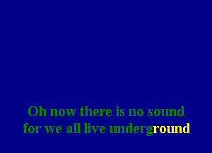 011 now there is no sound
for we all live underground