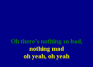 Oh there's nothing so had,
nothing mad
oh yeah, oh yeah