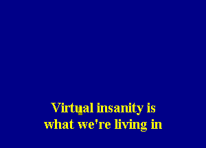 V irtlnal insanity is
what we're living in