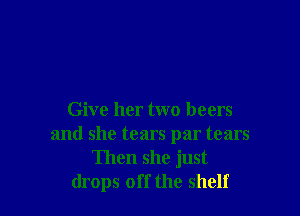 Give her two beers
and she tears par tears
Then she just
drops off the shelf