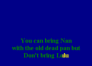 You can bring Nan
with the old dead pan but
Don't bring Lulu