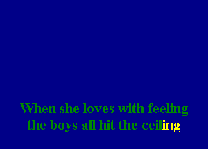 When she loves with feeling
the boys all hit the ceiling