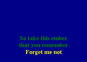 So take this ember
that you remember
Forget me not