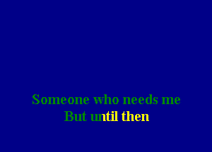 Someone who needs me
But until then