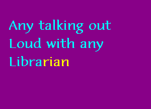 Any talking out
Loud with any

Librarian
