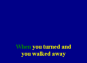 When you turned and
you walked away