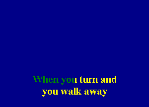 When you turn and
you walk away