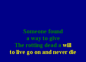 Someone found
a way to give
The rotting dead a will
to live go on and never die