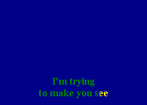 I'm trying

to make you see