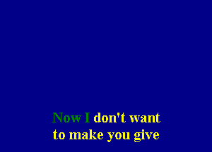 N ow I don't want
to make you give
