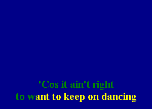 'Cos it ain't right
to want to keep on dancing