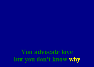 You advocate love
but you don't know why