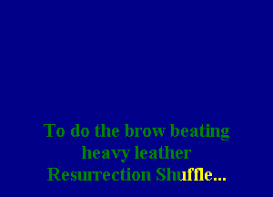 To do the brow beating
heavy leather
Resurrection Shuffle...