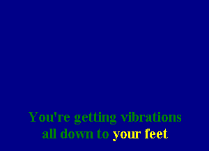 You're getting vibrations
all down to your feet