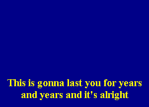 This is gonna last you for years
and years and it's alright