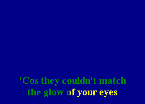 'Cos they couldn't match
the glow of your eyes